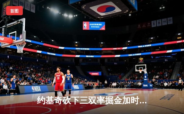约基奇砍下三双率掘金加时险胜雄鹿，恩比德伤退76人遭遇三连败