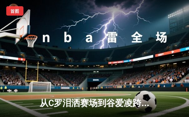 从C罗泪洒赛场到谷爱凌跨界夺冠：现代体育的多元价值与社会镜像